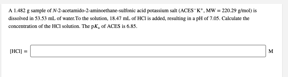 A 1.482 g sample of N-2-acetamido-2-aminoethane-sulfonic acid potassium salt (ACES¯K*, MW = 220.29 g/mol) is
dissolved in 53.53 mL of water.To the solution, 18.47 mL of HCl is added, resulting in a pH of 7.05. Calculate the
concentration of the HCl solution. The pK, of ACES is 6.85.
[HCI] =
M
