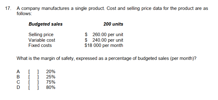 17. A company manufactures a single product. Cost and selling price data for the product are as
follows:
Budgeted sales
200 units
Selling price
$
260.00 per unit
Variable cost
$
240.00 per unit
Fixed costs
$18 000 per month
What is the margin of safety, expressed as a percentage of budgeted sales (per month)?
A
[
] 20%
B
[
25%
C
[
]
75%
]
80%