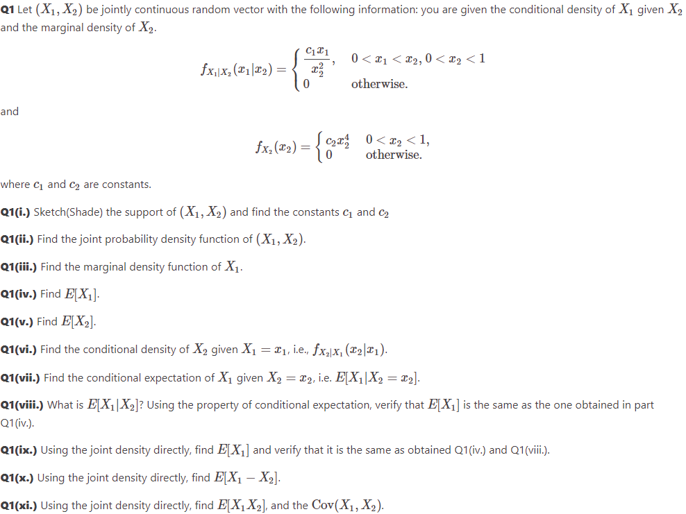 Q1 Let (X₁, X₂) be jointly continuous random vector with the following information: you are given the conditional density of X₁ given X₂
and the marginal density of X2.
and
fx₁|x₂(x1x₂)
=
C1x1
2
0< x₁ <£₂, 0 < x₂ <1
otherwise.
fx.(2₂) = { 0₂² 0<x₂ <1,
otherwise.
where C₁ and C₂ are constants.
Q1(i.) Sketch(Shade) the support of (X₁, X₂) and find the constants ₁ and ₂
Q1(ii.) Find the joint probability density function of (X₁, X₂).
Q1(iii.) Find the marginal density function of X₁.
Q1(iv.) Find E[X₁].
Q1(v.) Find E[X₂].
Q1(vi.) Find the conditional density of X₂ given X₁ = ₁, i.e., fx₂x₁ (₂|x₁).
Q1 (vii.) Find the conditional expectation of X₁ given X₂ = x2, i.e. E[X₁|X₂ = x₂].
Q1(viii.) What is E[X₁|X₂]? Using the property of conditional expectation, verify that E[X₁] is the same as the one obtained in part
Q1 (iv.).
Q1(ix.) Using the joint density directly, find EX₁] and verify that it is the same as obtained Q1(iv.) and Q1(viii.).
Q1(x.) Using the joint density directly, find E[X₁ X2₂].
Q1(xi.) Using the joint density directly, find EX₁ X₂], and the Cov(X₁, X₂).