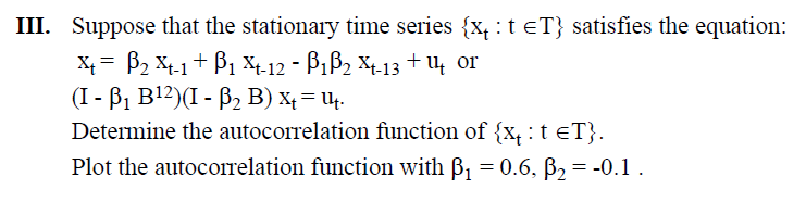 III. Suppose that the stationary time series {✗₁: t =T} satisfies the equation:
x=2x-1+1 X-12 - ß₁ß2 X-13 +14 or
(I - B₁ B¹²)(I - ẞ₂ B) ×+ = 14.
Determine the autocorrelation function of {xt ЄT}.
Plot the autocorrelation function with ß₁ = 0.6, ẞ₂ = -0.1.