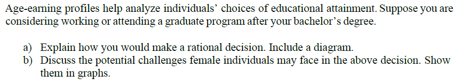 Age-earning profiles help analyze individuals' choices of educational attainment. Suppose you are
considering working or attending a graduate program after your bachelor's degree.
a) Explain how you would make a rational decision. Include a diagram.
b) Discuss the potential challenges female individuals may face in the above decision. Show
them in graphs.