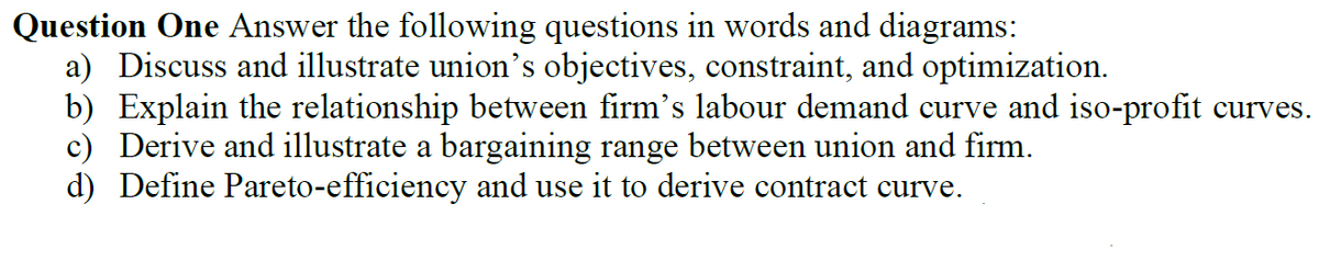 Question One Answer the following questions in words and diagrams:
a) Discuss and illustrate union's objectives, constraint, and optimization.
b) Explain the relationship between firm's labour demand curve and iso-profit curves.
c) Derive and illustrate a bargaining range between union and firm.
d) Define Pareto-efficiency and use it to derive contract curve.