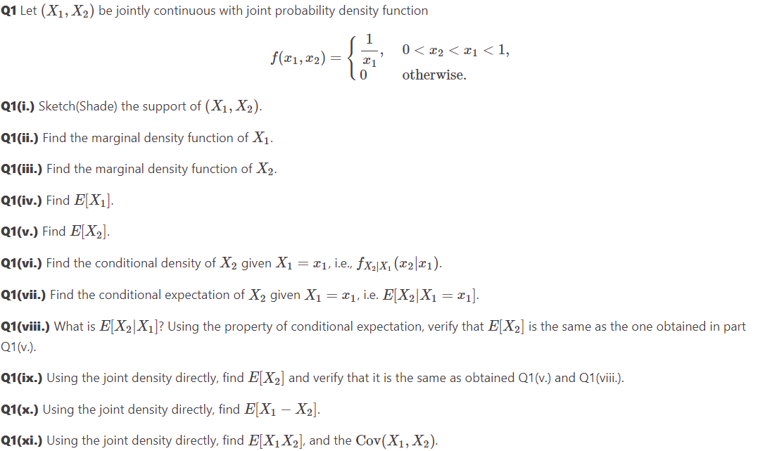 Q1 Let (X₁, X₂) be jointly continuous with joint probability density function
"
f(x1, x₂) = x1
0< x₂ < x₁ <1,
otherwise.
Q1(i.) Sketch(Shade) the support of (X₁, X₂).
Q1(ii.) Find the marginal density function of X₁.
Q1(iii.) Find the marginal density function of X₂.
Q1(iv.) Find E[X₁].
Q1(v.) Find E[X₂].
Q1(vi.) Find the conditional density of X₂ given X₁ = x₁, i.e., ƒx₂|X₁ (x2|x1).
Q1(vii.) Find the conditional expectation of X₂ given X₁ = x₁, i.e. E[X2|X₁ = x1].
Q1(viii.) What is E[X₂|X₁]? Using the property of conditional expectation, verify that E[X₂] is the same as the one obtained in part
Q1(v.).
Q1(ix.) Using the joint density directly, find E[X₂] and verify that it is the same as obtained Q1(v.) and Q1 (viii.).
Q1(x.) Using the joint density directly, find E[X₁ - X₂].
Q1(xi.) Using the joint density directly, find E[X₁ X₂], and the Cov(X₁, X₂).