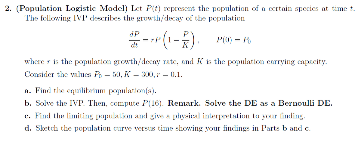 2. (Population Logistic Model) Let P(t) represent the population of a certain species at time t.
The following IVP describes the growth/decay of the population
dP = TP (1-P). P(0) = Po
dt
K
where r is the population growth/decay rate, and K is the population carrying capacity.
Consider the values Po = 50, K = 300, r = 0.1.
a. Find the equilibrium population(s).
b. Solve the IVP. Then, compute P(16). Remark. Solve the DE as a Bernoulli DE.
c. Find the limiting population and give a physical interpretation to your finding.
d. Sketch the population curve versus time showing your findings in Parts b and c.
