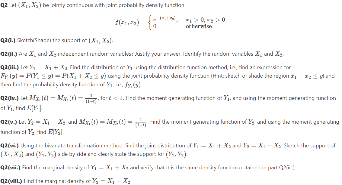 Q2 Let (X₁, X₂) be jointly continuous with joint probability density function
= { -(T₁+T2),
f(x₁, x₂) =
x1 > 0, x₂ > 0
otherwise.
Q2(i.) Sketch(Shade) the support of (X1, X₂).
Q2 (ii.) Are X₁ and X₂ independent random variables? Justify your answer. Identify the random variables X₁ and X₂.
Q2(iii.) Let Y₁ = X₁ + X₂. Find the distribution of Y₁ using the distribution function method, i.e., find an expression for
Fy, (y) = P(Y₁ ≤ y) = P(X₁ + X₂ ≤ y) using the joint probability density function (Hint: sketch or shade the region ₁ + x₂ ≤ y) and
then find the probability density function of Y₁, i.e., fy, (y).
Q2(iv.) Let Mx, (t) = Mx₂ (t) = (₁¹), for t < 1. Find the moment generating function of Y₁, and using the moment generating function
of Y₁, find E[Y₁].
1
-
Q2(v.) Let Y₂ = X₁ – X2, and Mx, (t) = Mx₂ (t) = (1-t). Find the moment generating function of Y₂, and using the moment generating
function of Y₂, find E[Y₂].
Q2(vi.) Using the bivariate transformation method, find the joint distribution of Y₁ = X₁ + X₂ and Y₂ = X₁ – X₂. Sketch the support of
(X₁, X₂) and (Y₁, Y₂) side by side and clearly state the support for (Y₁, Y₂).
Q2(vii.) Find the marginal density of Y₁ = X₁ + X₂ and verify that it is the same density function obtained in part Q2 (iii.).
Q2 (viii.) Find the marginal density of Y₂ = X₁ X₂.