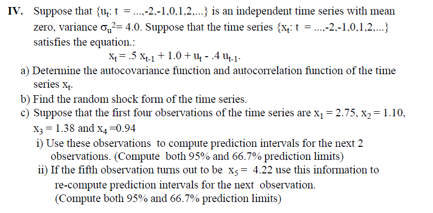 IV. Suppose that {u: t = ...,-2,-1,0,1,2,...} is an independent time series with mean
zero, variance σ²= 4.0. Suppose that the time series {x: t = ...,-2,-1,0,1,2,...}
satisfies the equation.:
X₁ = .5 Xt-1 + 1.0 + 1 - .4 µ4-1 ·
a) Determine the autocovariance function and autocorrelation function of the time
series Xt.
b) Find the random shock form of the time series.
c) Suppose that the first four observations of the time series are x₁ = 2.75, x2 = 1.10,
X3 = 1.38 and x4 =0.94
i) Use these observations to compute prediction intervals for the next 2
observations. (Compute both 95% and 66.7% prediction limits)
ii) If the fifth observation turns out to be x5 = 4.22 use this information to
re-compute prediction intervals for the next observation.
(Compute both 95% and 66.7% prediction limits)