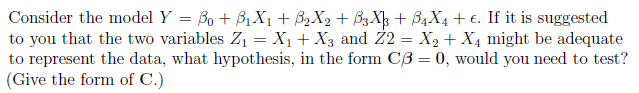 Consider the model Y = ß0 + B₁X1 + ß₂X2 + B3X³ + B4X4 + €. If it is suggested
to you that the two variables Z₁ = X₁ + X3 and Z2 = X₂ + X4 might be adequate
to represent the data, what hypothesis, in the form C3 = 0, would you need to test?
(Give the form of C.)