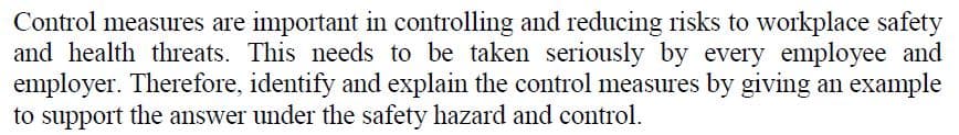 Control measures are important in controlling and reducing risks to workplace safety
and health threats. This needs to be taken seriously by every employee and
employer. Therefore, identify and explain the control measures by giving an example
to support the answer under the safety hazard and control.
