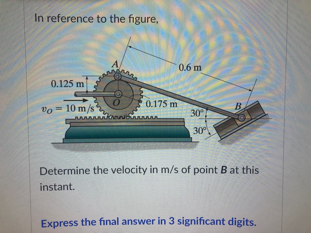 In reference to the figure,
A
0.125 m
0.175 m
Vo = 10 m/s
B
n
30°
Determine the velocity in m/s of point B at this
instant.
Express the final answer in 3 significant digits.
0.6 m
30°