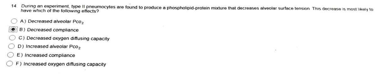 14. During an experiment, type II pneumocytes are found to produce a phospholipid-protein mixture that decreases alveolar surface tension. This decrease is most likely to
have which of the following effects?
A) Decreased alveolar Pco₂
B) Decreased compliance
C) Decreased oxygen diffusing capacity
D) Increased alveolar Pc02
E) Increased compliance
F) Increased oxygen diffusing capacity