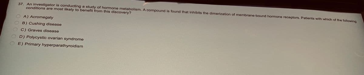 37. An investigator is conducting a study of hormone metabolism. A compound is found that inhibits the dimerization of membrane-bound hormone receptors. Patients with which of the following
conditions are most likely to benefit from this discovery?
A) Acromegaly
B) Cushing disease
C) Graves disease
D) Polycystic ovarian syndrome
E) Primary hyperparathyroidism