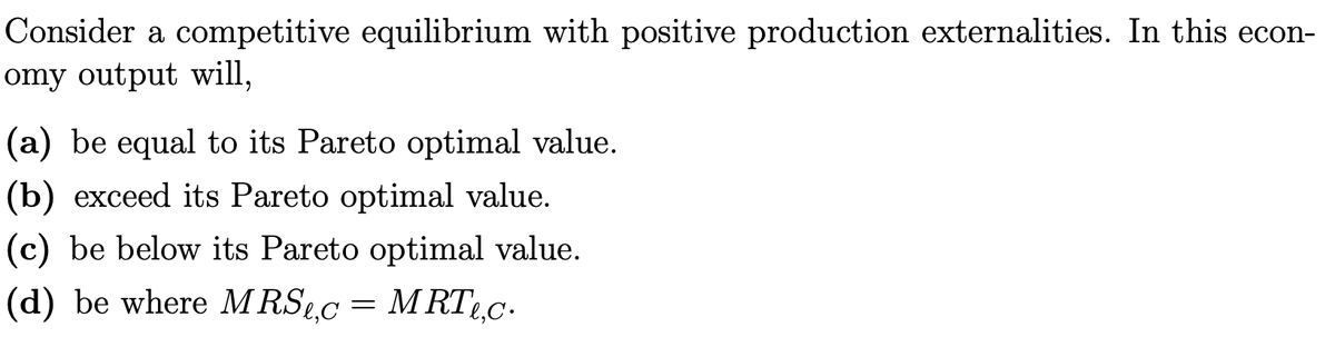 Consider a competitive equilibrium with positive production externalities. In this econ-
omy output will,
(a) be equal to its Pareto optimal value.
(b) exceed its Pareto optimal value.
(c) be below its Pareto optimal value.
(d) be where MRS.c
= M RTL.c.
