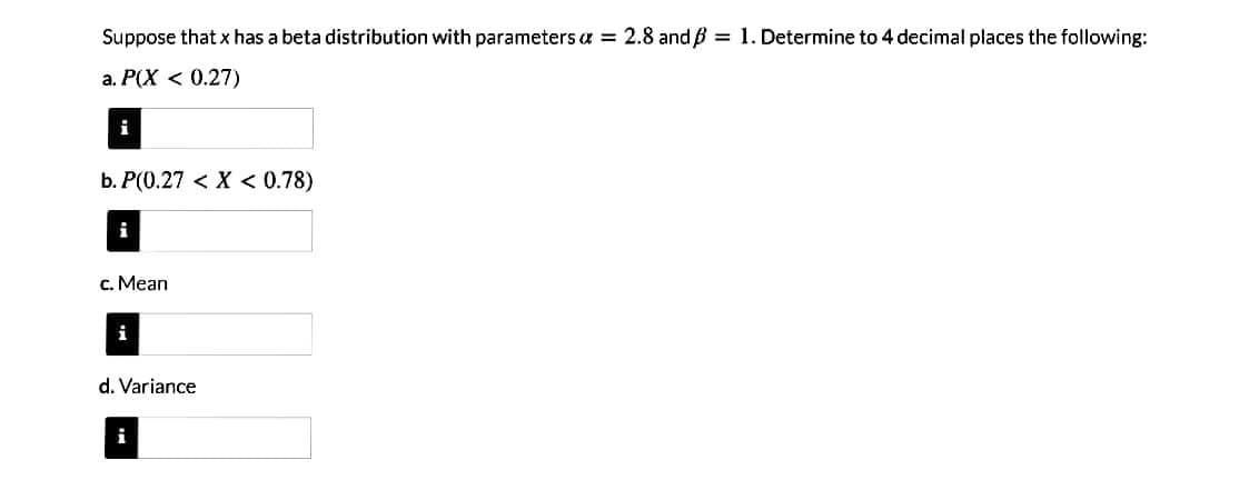 Suppose that x has a beta distribution with parameters a = 2.8 and ß = 1. Determine to 4 decimal places the following:
a. P(X < 0.27)
i
b. P(0.27 < X < 0.78)
c. Mean
i
d. Variance
