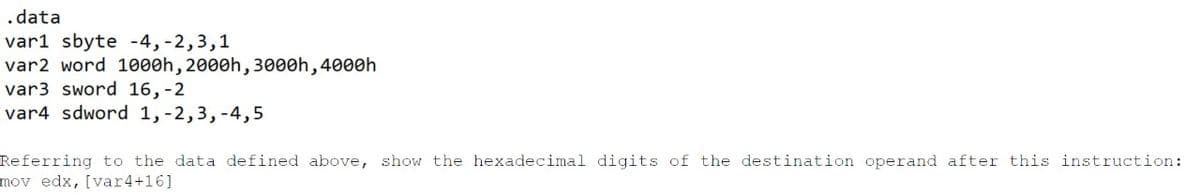 .data
var1 sbyte -4,-2,3,1
var2 word 1000h, 2000h, 3000h,4000h
var3 sword 16,-2
var4 sdword 1,-2,3,-4,5
Referring to the data defined above, show the hexadecimal digits of the destination operand after this instruction:
mov edx, [var4+16]
