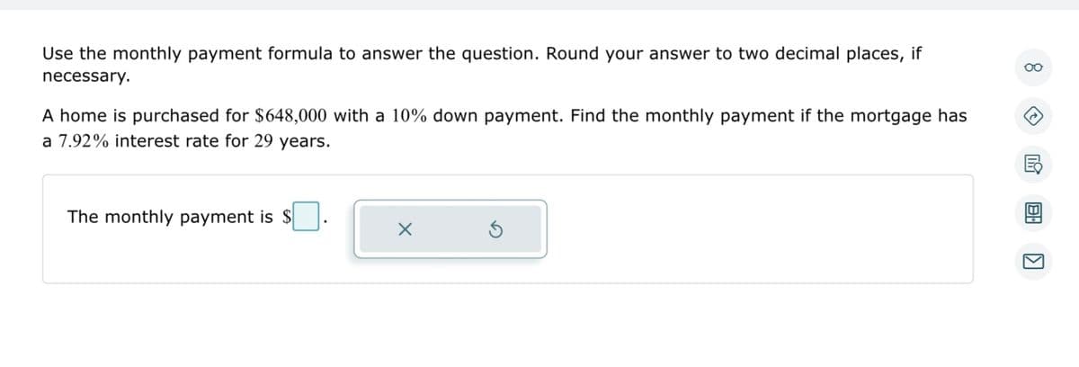 Use the monthly payment formula to answer the question. Round your answer to two decimal places, if
necessary.
A home is purchased for $648,000 with a 10% down payment. Find the monthly payment if the mortgage has
a 7.92% interest rate for 29 years.
The monthly payment is $
X
Ś
oo
BA
K