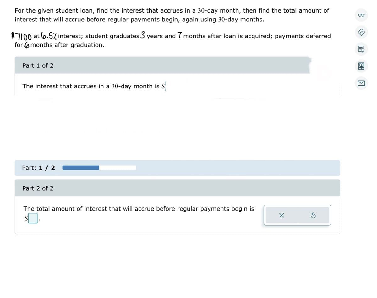 For the given student loan, find the interest that accrues in a 30-day month, then find the total amount of
interest that will accrue before regular payments begin, again using 30-day months.
$7100 at 6.5% interest; student graduates 3 years and 7 months after loan is acquired; payments deferred
for months after graduation.
Part 1 of 2
The interest that accrues in a 30-day month is $
Part: 1 / 2
Part 2 of 2
The total amount of interest that will accrue before regular payments begin is
$0.
X
→