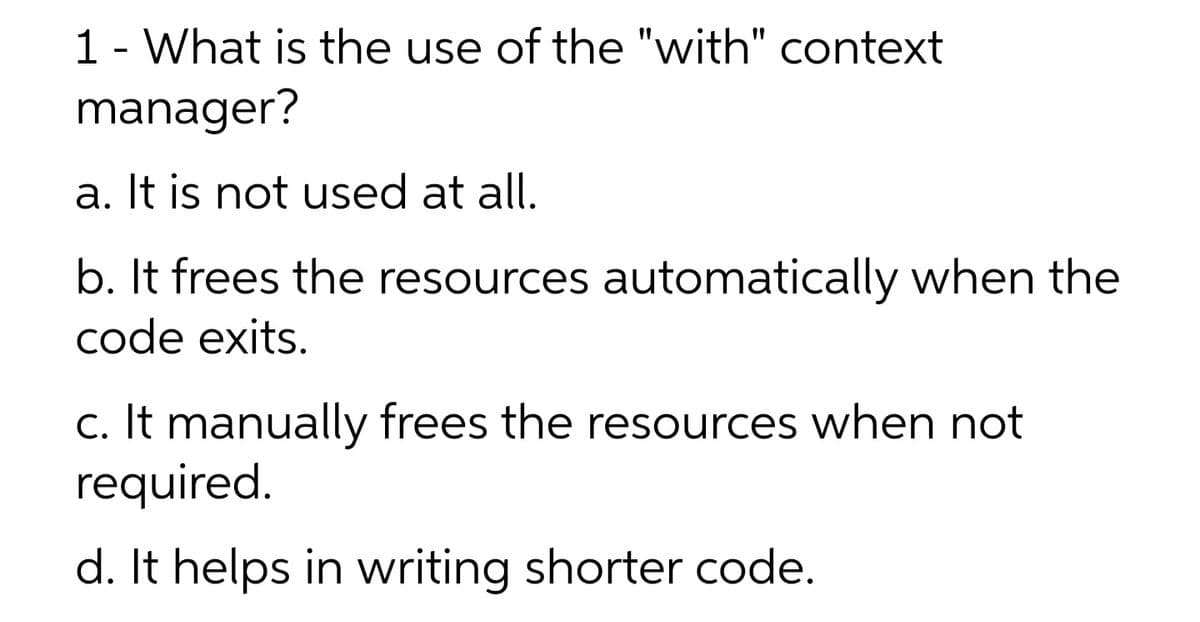 1 - What is the use of the "with" context
manager?
a. It is not used at all.
b. It frees the resources automatically when the
code exits.
c. It manually frees the resources when not
required.
d. It helps in writing shorter code.
