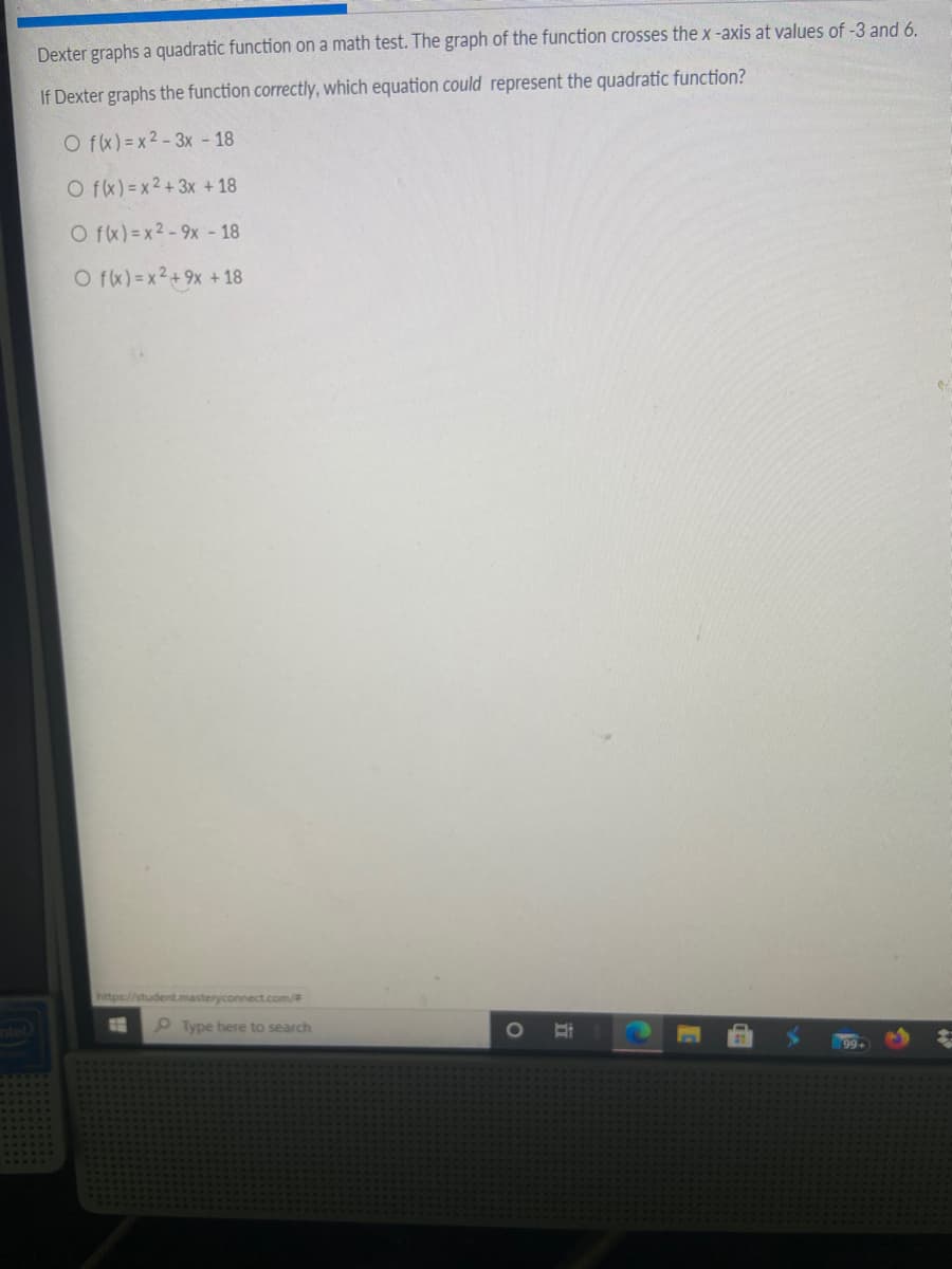 Dexter graphs a quadratic function on a math test. The graph of the function crosses the x-axis at values of -3 and 6.
If Dexter graphs the function correctly, which equation could represent the quadratic function?
O fx) =x2-3x - 18
O fx) =x2+3x + 18
O fx) =x2-9x - 18
O fx) =x2+9x + 18
https://student.masteryconnect.com/
Type here to search
99+
近
