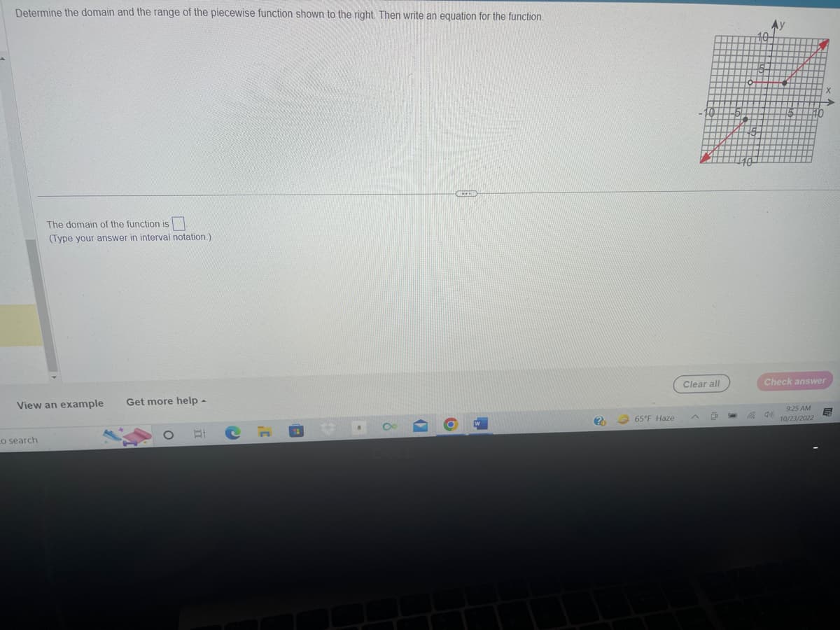 Determine the domain and the range of the piecewise function shown to the right. Then write an equation for the function.
The domain of the function is
(Type your answer in interval notation.)
View an example Get more help -
Lo search
E
(
6
CECH
(?)
65°F Haze
Clear all
O
Check answer
9:25 AM
10/23/2022