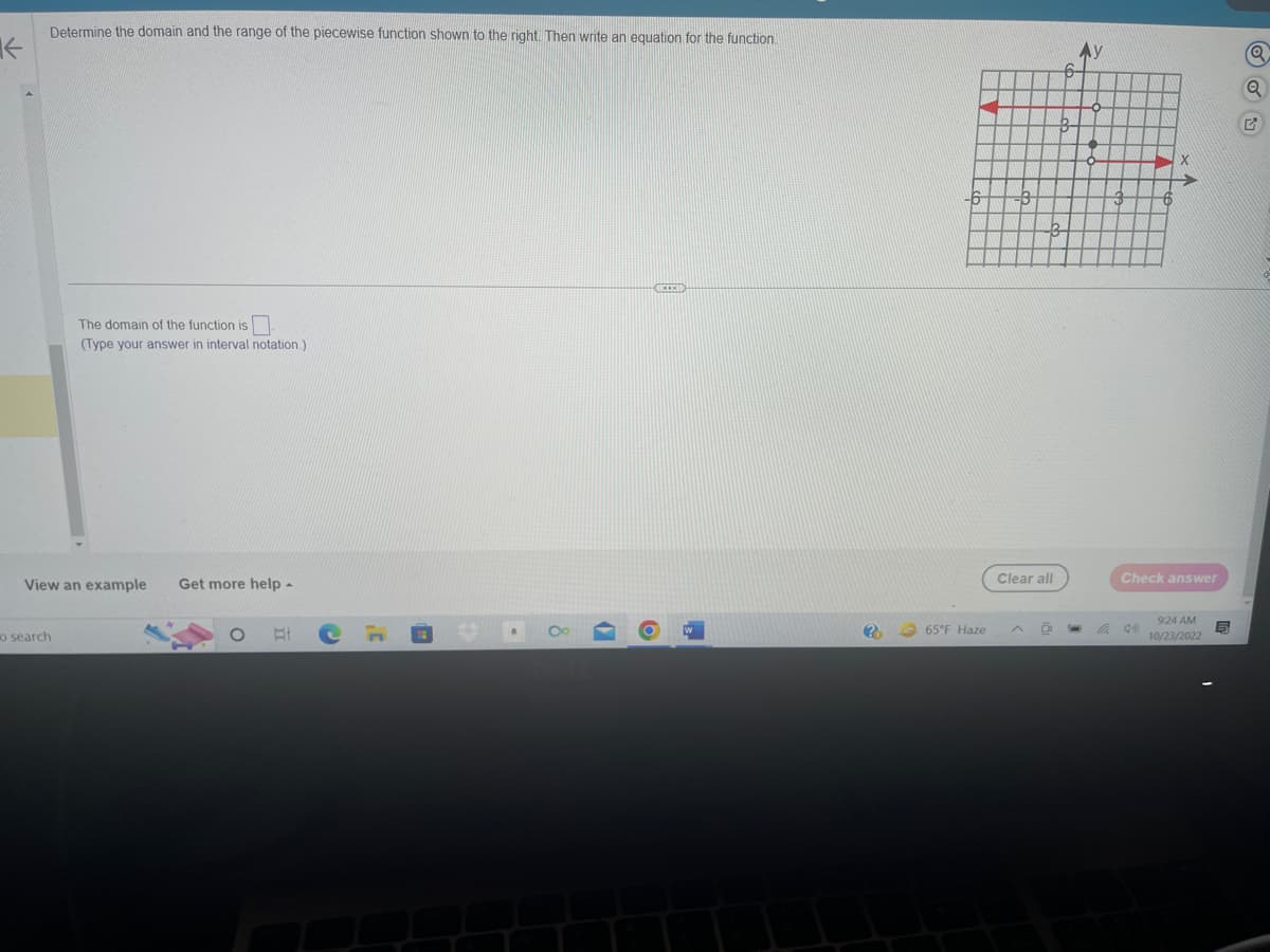 K
Determine the domain and the range of the piecewise function shown to the right. Then write an equation for the function.
o search
The domain of the function is
(Type your answer in interval notation.)
View an example Get more help -
EI
(
RECEN
6
?
-6
65°F Haze
Clear all
6
6
Check answer
9:24 AM
10/23/2022