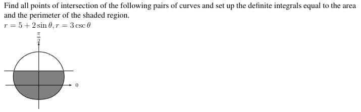 Find all points of intersection of the following pairs of curves and set up the definite integrals equal to the area
and the perimeter of the shaded region.
r = 5+2 sin 0, r = 3 csc 0
0