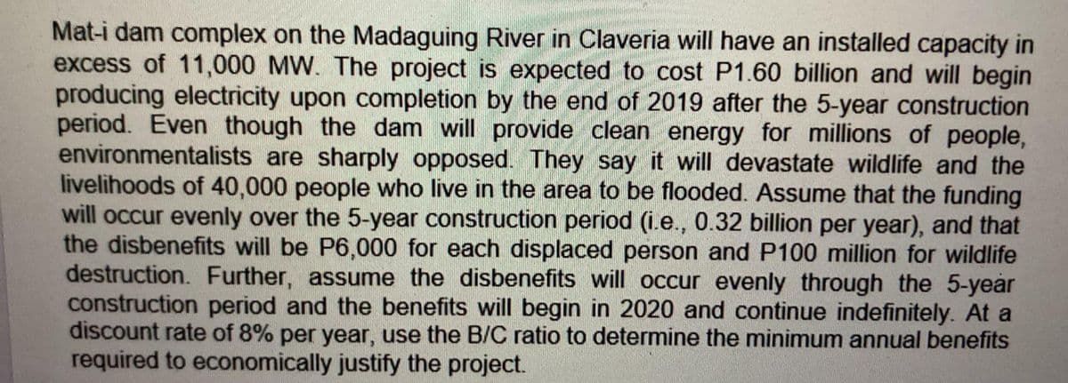 Mat-i dam complex on the Madaguing River in Claveria will have an installed capacity in
excess of 11,000 MW. The project is expected to cost P1.60 billion and will begin
producing electricity upon completion by the end of 2019 after the 5-year construction
period. Even though the dam will provide clean energy for millions of people,
environmentalists are sharply opposed. They say it will devastate wildlife and the
livelihoods of 40,000 people who live in the area to be flooded. Assume that the funding
will occur evenly over the 5-year construction period (i.e., 0.32 billion per year), and that
the disbenefits will be P6,000 for each displaced person and P100 million for wildlife
destruction. Further, assume the disbenefits will occur evenly through the 5-year
construction period and the benefits will begin in 2020 and continue indefinitely. At a
discount rate of 8% per year, use the B/C ratio to determine the minimum annual benefits
required to economically justify the project.
