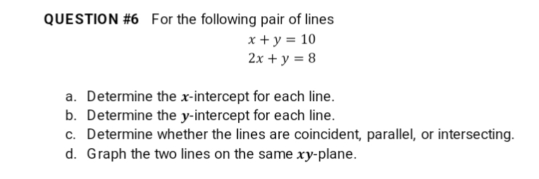 QUESTION #6 For the following pair of lines
x + y = 10
2x + y = 8
a. Determine the x-intercept for each line.
b. Determine the y-intercept for each line.
c. Determine whether the lines are coincident, parallel, or intersecting.
d. Graph the two lines on the same xy-plane.