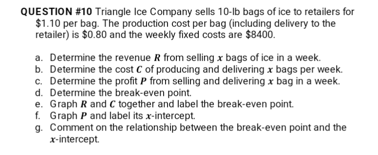 QUESTION #10 Triangle Ice Company sells 10-lb bags of ice to retailers for
$1.10 per bag. The production cost per bag (including delivery to the
retailer) is $0.80 and the weekly fixed costs are $8400.
a. Determine the revenue R from selling x bags of ice in a week.
b. Determine the cost C of producing and delivering x bags per week.
c. Determine the profit P from selling and delivering x bag in a week.
d. Determine the break-even point.
e. Graph R and C together and label the break-even point.
f. Graph P and label its x-intercept.
g. Comment on the relationship between the break-even point and the
x-intercept.