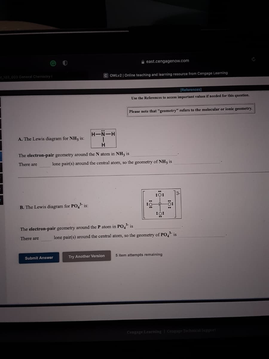 A east.cengagenow.com
103 003 General ChemistryI
C OWLV2 | Online teaching and learning resource from Cengage Learning
[References]
Use the References to access important values if needed for this question.
Please note that "geometry" refers to the molecular or ionic geometry.
H-N-H
A. The Lewis diagram for NH3 is:
The electron-pair geometry around the N atom in NH3 is
There are
lone pair(s) around the central atom, so the geometry of NH3 is
13-
:0:
B. The Lewis diagram for PO,* is:
:0:
The electron-pair geometry around the P atom in PO is
There are
lone pair(s) around the central atom, so the geometry of PO, is
Submit Answer
Try Another Version
5 item attempts remaining
Cengage Learning | Cengage Technical Support
