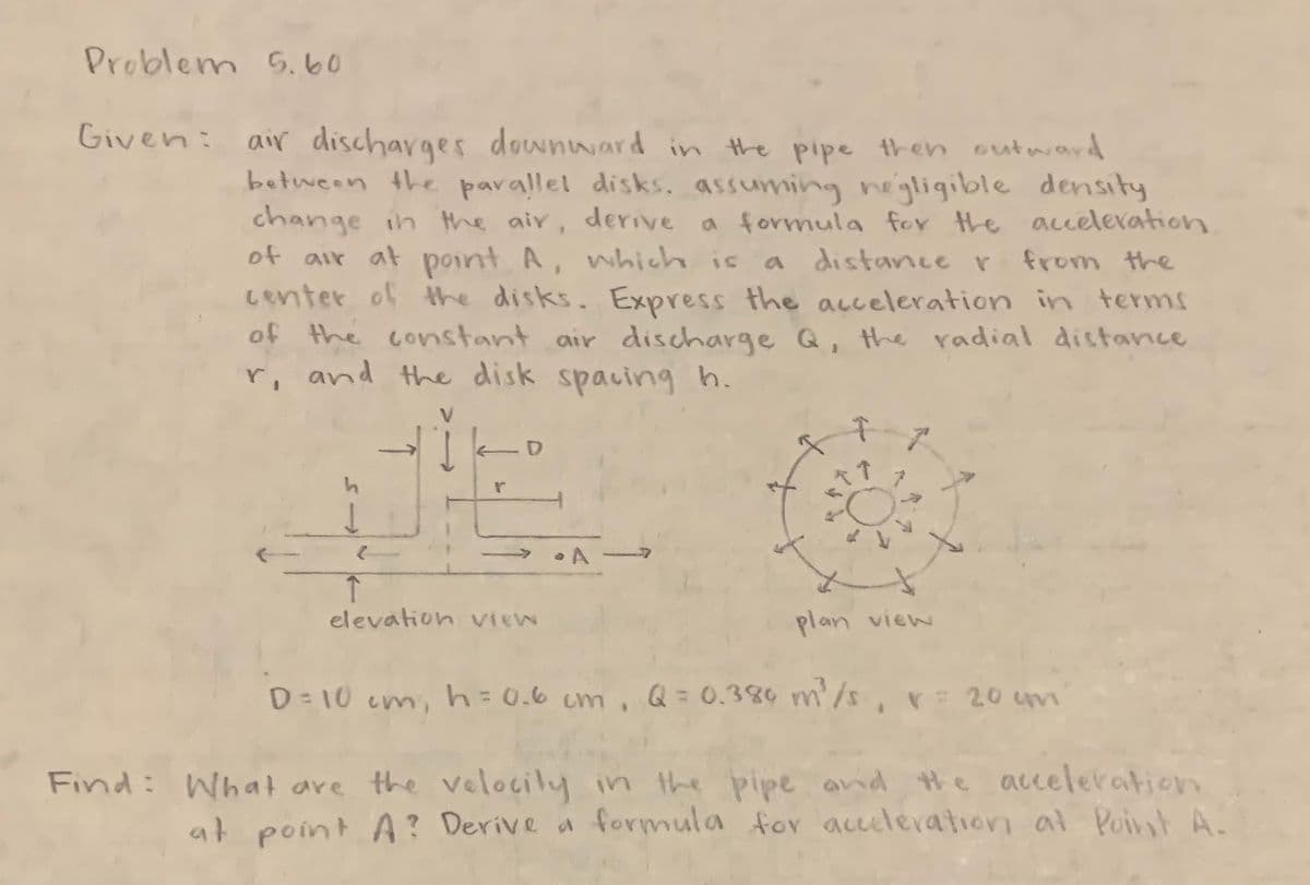 Problem 5.60
Given: air discharges downward in the pipe then outward
between the parallel disks, assuming negligible density
change in the air, derive a formula for the acceleration.
of air at point A, which is a distance r
a distance r from the
center of the disks. Express the acceleration in terms
of the constant air discharge Q, the radial distance
r, and the disk spacing h.
_o
r
↑
elevation view
A
plan view
D=10 cm₁ h = 0.6cm, Q= 0.380 m ² /s, v= 20 cm
Find: What are the velocity in the pipe and the acceleration
at point A? Derive a formula for acceleration at Point A.