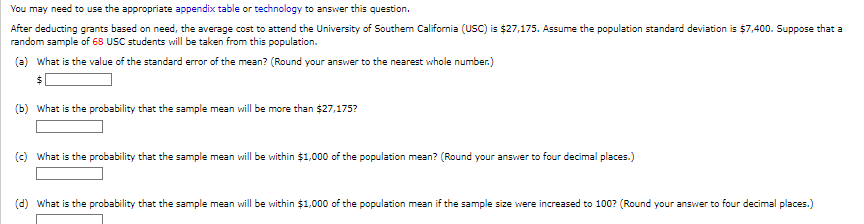 You may need to use the appropriate appendix table or technology to answer this question.
After deducting grants based on need, the average cost to attend the University of Southern California (USC) is $27,175. Assume the population standard deviation is $7,400. Suppose that a
random sample of 68 USC students will be taken from this population.
(a) What is the value of the standard error of the mean? (Round your answer to the nearest whole number.)
(b) What is the probability that the sample mean will be more than $27,175?
(c) What is the probability that the sample mean will be within $1,000 of the population mean? (Round your answer to four decimal places.)
(d) What is the probability that the sample mean will be within $1,000 of the population mean if the sample size were increased to 100? (Round your answer to four decimal places.)