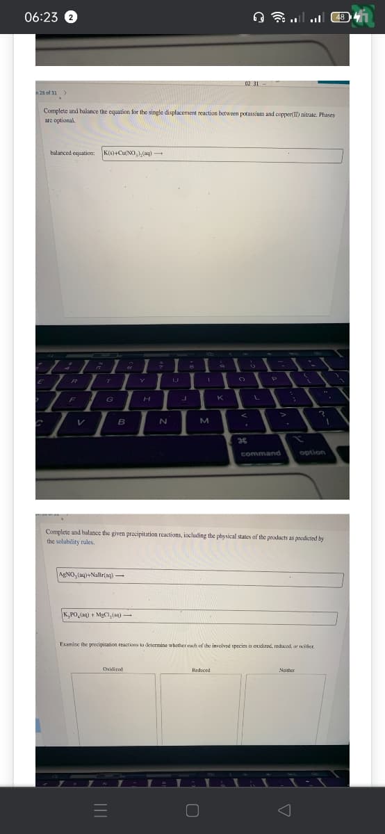 06:23 2
n 28 of 31 >
E
Complete and balance the equation for the single displacement reaction between potassium and copper(11) nitrate. Phases
are optional.
balanced equation: K(s)+Cu(NO₂)₂(aq)
R
G
T
F
Z
L
V
G
B
AgNO₂(aq)+NaBr(aq) →
-
K₂PO₂(aq) + MgCl₂(aq) -
Y
Oxidized
=
H
9
N
8
1
M
9
K
Reduced
9 - ......
02 31
ge
!
O
1
L
L
P
Complete and balance the given precipitation reactions, including the physical states of the products as predicted by
the solubility rules.
command
Examine the precipitation reactions to determine whether each of the involved species is axidized, reduced, or neither.
15
Neither
?
option
48 41