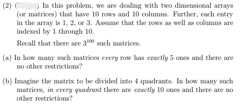 (2)
In this problem, we are dealing with two dimensional arrays
(or matrices) that have 10 rows and 10 columns. Further, each entry
in the array is 1, 2, or 3. Assume that the rows as well as columns are
indexed by 1 through 10.
Recall that there are 3100 such matrices.
(a) In how many such matrices every row has exactly 5 ones and there are
no other restrictions?
(b) Imagine the matrix to be divided into 4 quadrants. In how many such
matrices, in every quadrant there are exactly 10 ones and there are no
other restrictions?