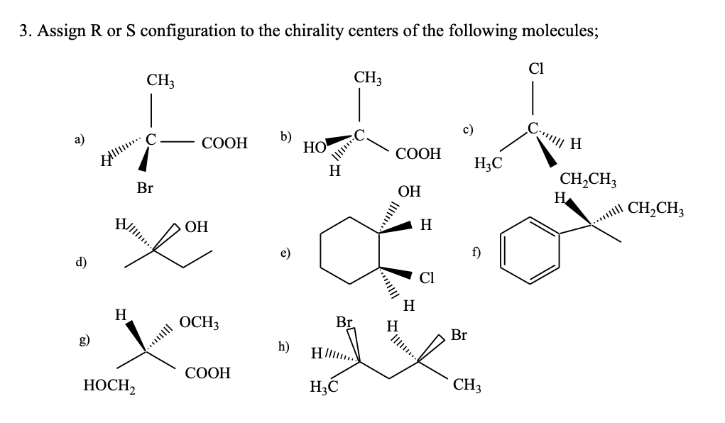 3. Assign R or S configuration to the chirality centers of the following molecules;
Cl
CH3
CH3
а)
b)
HO
C
СООН
СООН
H;C
H
CH,CH3
H
Br
ОН
CH,CH3
VIl.
H
ОН
e)
f)
d)
Cl
H
H
OCH3
Br
H.
Br
...||
h)
СООН
HOCH,
H3C
CH3
