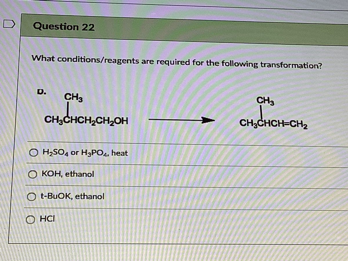 Question 22
What conditions/reagents are required for the following transformation?
D.
CH3
CH3
CH3CHCH,CH2OH
CH3CHCH=CH2
O H2SO4 or H3PO4, heat
О кон, ethanol
O t-BUOK, ethanol
O HCI
