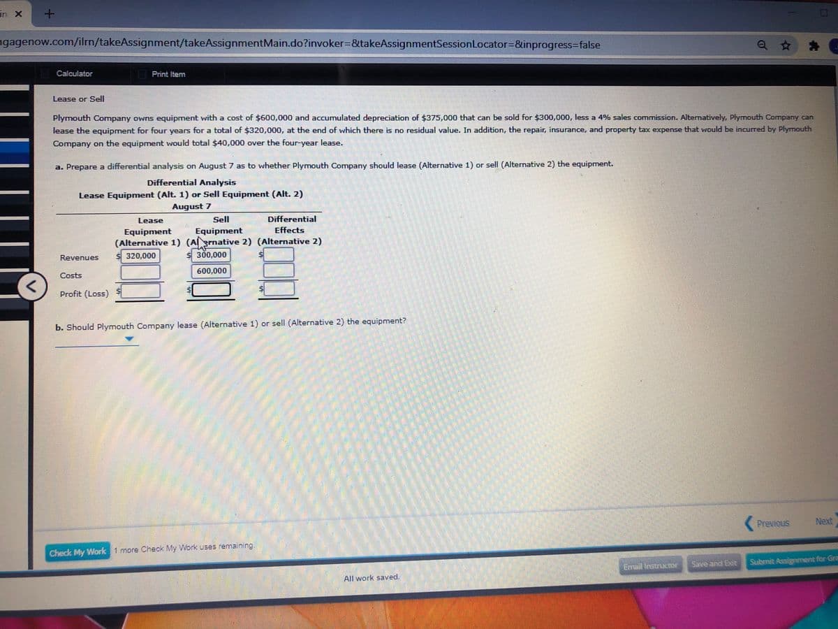 in X
ngagenow.com/ilm/takeAssignment/takeAssignmentMain.do?invoker=&takeAssignmentSessionLocator=&inprogress=false
Calculator
Print Item
Lease or Sell
Plymouth Company owns equipment with a cost of $600,000 and accumulated depreciation of $375,000 that can be sold for $300,000, less a 4% sales commission. Alternatively, Plymouth Company can
lease the equipment for four years for a total of $320,000, at the end of which there is no residual value. In addition, the repair, insurance, and property tax expense that would be incurred by Plymouth
Company on the equipment would total $40,000 over the four-year lease.
a. Prepare a differential analysis on August 7 as to whether Plymouth Company should lease (Alternative 1) or sell (Alternative 2) the equipment.
Differential Analysis
Lease Equipment (Alt. 1) or Sell Equipment (Alt. 2)
August 7
Lease
Sell
Differential
Equipment
Effects
Equipment
(Alternative 1) (Arnative 2) (Alternative 2)
$ 320,000
Revenues
$300,000
600,000
Costs
Profit (Loss)
b. Should Plymouth Company lease (Alternative 1) or sell (Alternative 2) the equipment?
(Previous
Next
Check My Work 1 more Check My Work uses remaining.
Save and Exit
Submit Assignment for Gra
Email instructor
All work saved.
