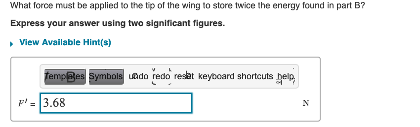 What force must be applied to the tip of the wing to store twice the energy found in part B?
Express your answer using two significant figures.
▸ View Available Hint(s)
Templates Symbols undo redo reset keyboard shortcuts help.
F' = 3.68
N