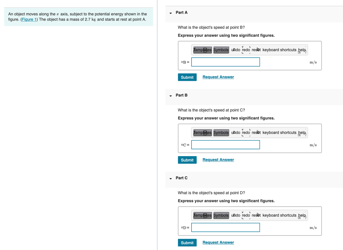 An object moves along the axis, subject to the potential energy shown in the
figure. (Figure 1) The object has a mass of 2.7 kg and starts at rest at point A.
Part A
What is the object's speed at point B?
Express your answer using two significant figures.
UB=
Submit
Part B
VC=
v
A
Templates Symbols undo redo reset keyboard shortcuts help
What is the object's speed at point C?
Express your answer using two significant figures.
▾ Part C
Submit
UD=
Request Answer
Templates Symbols undo redo reset keyboard shortcuts help
What is the object's speed at point D?
Express your answer using two significant figures.
Request Answer
Submit
v
A
Templates Symbols undo redo reset keyboard shortcuts help
Request Answer
m/s
m/s
m/s