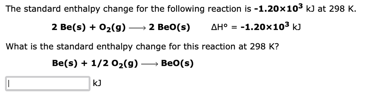 The standard enthalpy change for the following reaction is -1.20×10³ kJ at 298 K.
2 Be(s) + O₂(g)
→ 2 BeO(s)
AH° = -1.20x10³ kJ
What is the standard enthalpy change for this reaction at 298 K?
Be(s) + 1/2O₂(g) → Beo(s)
|
KJ
