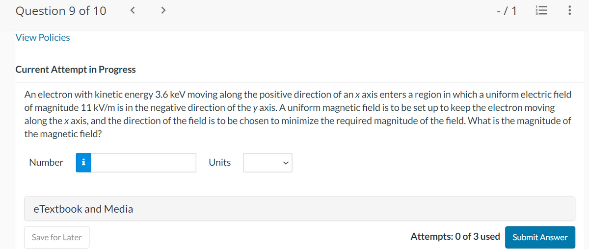 Question 9 of 10
< >
View Policies
-/1
III
Current Attempt in Progress
An electron with kinetic energy 3.6 keV moving along the positive direction of an x axis enters a region in which a uniform electric field
of magnitude 11 kV/m is in the negative direction of the y axis. A uniform magnetic field is to be set up to keep the electron moving
along the x axis, and the direction of the field is to be chosen to minimize the required magnitude of the field. What is the magnitude of
the magnetic field?
Number i
Units
eTextbook and Media
Save for Later
Attempts: 0 of 3 used
Submit Answer