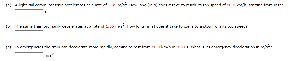 (a) A light-rail commuter train accelerates at a rate of 1.35 m/s2. How long (in s) does it take to reach its top speed of 80.0 km/h, starting from rest?
(b) The same train ordinarily decelerates at a rate of 1.55 m/s². How long (in s) does it take to come to a stop from its top speed?
(c) In emergencies the train can decelerate more rapidly, coming to rest from 80.0 km/h in 8.30 s. What is its emergency deceleration in m/s²?
m/s²