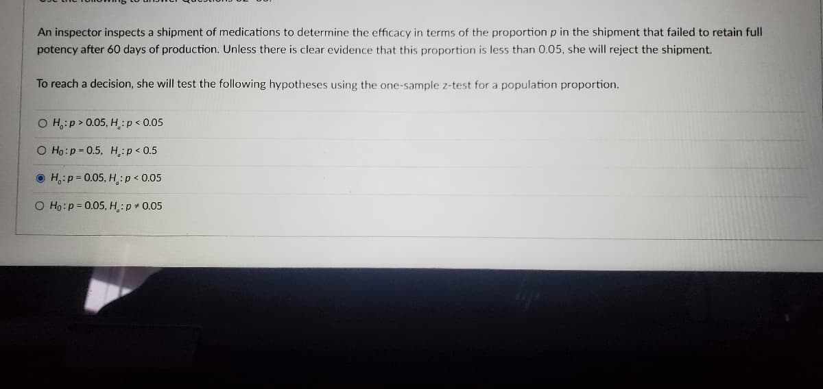 An inspector inspects a shipment of medications to determine the efficacy in terms of the proportion p in the shipment that failed to retain full
potency after 60 days of production. Unless there is clear evidence that this proportion is less than 0.05, she will reject the shipment.
To reach a decision, she will test the following hypotheses using the one-sample z-test for a population proportion.
OH:p> 0.05, H: p < 0.05
O Ho: p=0.5,
H: p < 0.5
H: p=0.05,
H,: p < 0.05
O Ho: p=0.05, H.: p * 0.05