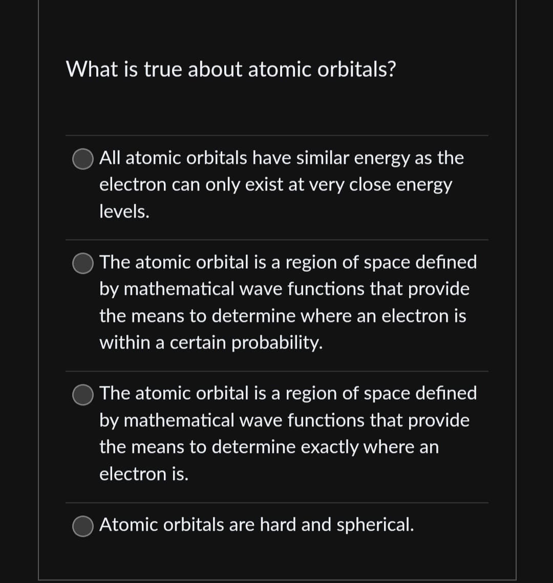 What is true about atomic orbitals?
All atomic orbitals have similar energy as the
electron can only exist at very close energy
levels.
The atomic orbital is a region of space defined
by mathematical wave functions that provide
the means to determine where an electron is
within a certain probability.
The atomic orbital is a region of space defined
by mathematical wave functions that provide
the means to determine exactly where an
electron is.
Atomic orbitals are hard and spherical.