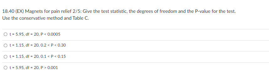 18.40 (EX) Magnets for pain relief 2/5: Give the test statistic, the degrees of freedom and the P-value for the test.
Use the conservative method and Table C.
O t = 5.95, df = 20, P < 0.0005
Ot 1.15, df = 20, 0.2 < P < 0.30
O t = 1.15, df = 20, 0.1 < P < 0.15
O t= 5.95, df = 20, P > 0.001