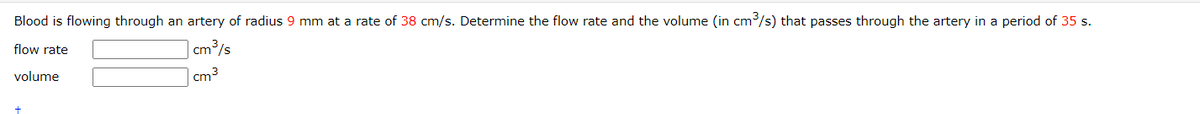 Blood is flowing through an artery of radius 9 mm at a rate of 38 cm/s. Determine the flow rate and the volume (in cm³/s) that passes through the artery in a period of 35 s.
flow rate
cm³/s
cm³
volume