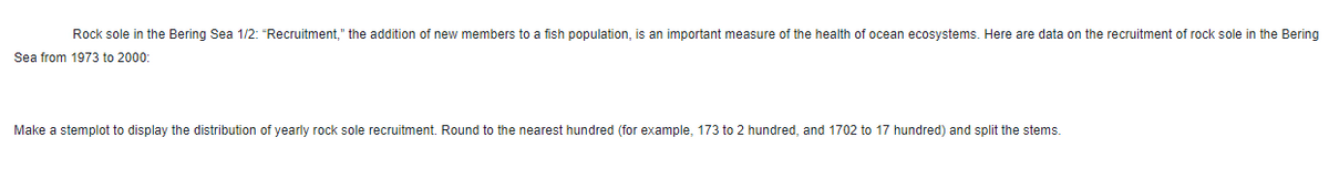 Rock sole in the Bering Sea 1/2: "Recruitment," the addition of new members to a fish population, is an important measure of the health of ocean ecosystems. Here are data on the recruitment of rock sole in the Bering
Sea from 1973 to 2000:
Make a stemplot to display the distribution of yearly rock sole recruitment. Round to the nearest hundred (for example, 173 to 2 hundred, and 1702 to 17 hundred) and split the stems.