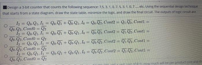 Design a 3-bit counter that counts the following sequence: 7,5, 3. 1.0.7, 5. 3, 1, 0, 7. etc. Using the sequential design technique
that starts from a state diagram, draw the state table. minimize the logic. and draw the final circuit. The outputs of logic circuit are
2 = Qo Q1. I, = Qo.Qi + Qo.Qi, Io = Qo.Q2, Cont2 = Qj Q2 Cont1 =
Qu Q2. Cont0 = Q2
Qo.Q1. h = Qo.Qi + Qo.Q1, Io = Qo Qz Cont2 = Q, Q2 Contl =
Qo Q2 Cont0 = Q2
Qo Qı Ij = Qo.Q, + Q».Qı, Io = Qo. Q2. Cont2 = Qj Q2. Contl =
Qo.Q2. Cont) = Q2
L = Qo.Qı. I¡ = Q. Qj + Qu Q Io = Qv.Qz Comt2 = Q, Q, Contl =
Q Q2 Cont0 = Q2
!!
fefsto How much will be per-product cost and th
