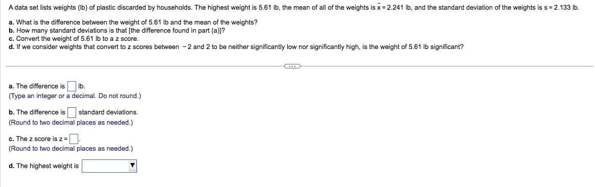 A data set lists weights (lb) of plastic discarded by households. The highest weight is 5.61 lb, the mean of all of the weights is x = 2.241 lb, and the standard deviation of the weights is s = 2.133 lb.
a. What is the difference between the weight of 5.61 lb and the mean of the weights?
b. How many standard deviations is that [the difference found in part (a)]?
c. Convert the weight of 5.61 lb to a z score.
d. If we consider weights that convert to z scores between -2 and 2 to be neither significantly low nor significantly high, is the weight of 5.61 lb significant?
a. The difference is
lb.
(Type an integer or a decimal. Do not round.)
b. The difference is standard deviations.
(Round to two decimal places as needed.)
c. The z score is z=[
(Round to two decimal places as needed.)
d. The highest weight is