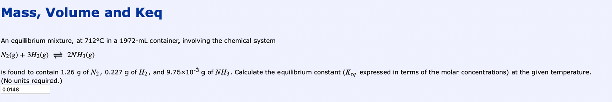 Mass, Volume and Keq
An equilibrium mixture, at 712°C in a 1972-mL container, involving the chemical system
N2(g) + 3H2(g) — 2NH3(g)
is found to contain 1.26 g of №₂, 0.227 g of H₂, and 9.76×10-³ g of NH3. Calculate the equilibrium constant (Keq expressed in terms of the molar concentrations) at the given temperature.
(No units required.)
0.0148