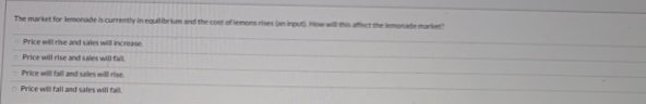The market for lemonade is currently in equilibrium and the cost of lemons rises (an input How will this affect the lemonade market
Price will rise and sales will increase
Price will rise and sales will fall
Price will fall and sales will rise
Price will fall and sales will fall